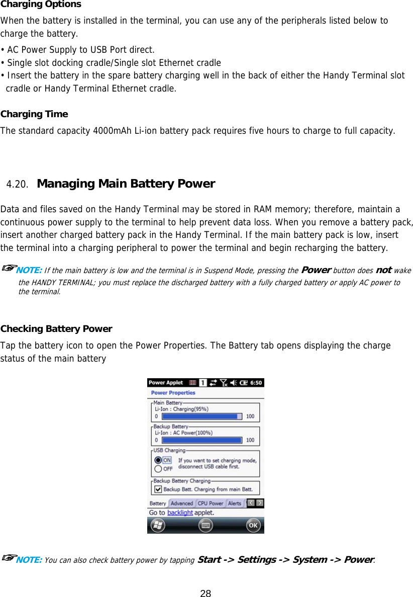 28   Charging Options When the battery is installed in the terminal, you can use any of the peripherals listed below to charge the battery.  • AC Power Supply to USB Port direct. • Single slot docking cradle/Single slot Ethernet cradle • Insert the battery in the spare battery charging well in the back of either the Handy Terminal slot cradle or Handy Terminal Ethernet cradle.  Charging Time The standard capacity 4000mAh Li-ion battery pack requires five hours to charge to full capacity.     4.20. Managing Main Battery Power   Data and files saved on the Handy Terminal may be stored in RAM memory; therefore, maintain a continuous power supply to the terminal to help prevent data loss. When you remove a battery pack, insert another charged battery pack in the Handy Terminal. If the main battery pack is low, insert the terminal into a charging peripheral to power the terminal and begin recharging the battery.  ☞NOTE: If the main battery is low and the terminal is in Suspend Mode, pressing the Power button does not wake the HANDY TERMINAL; you must replace the discharged battery with a fully charged battery or apply AC power to the terminal.   Checking Battery Power Tap the battery icon to open the Power Properties. The Battery tab opens displaying the charge status of the main battery     ☞NOTE: You can also check battery power by tapping Start -&gt; Settings -&gt; System -&gt; Power.  