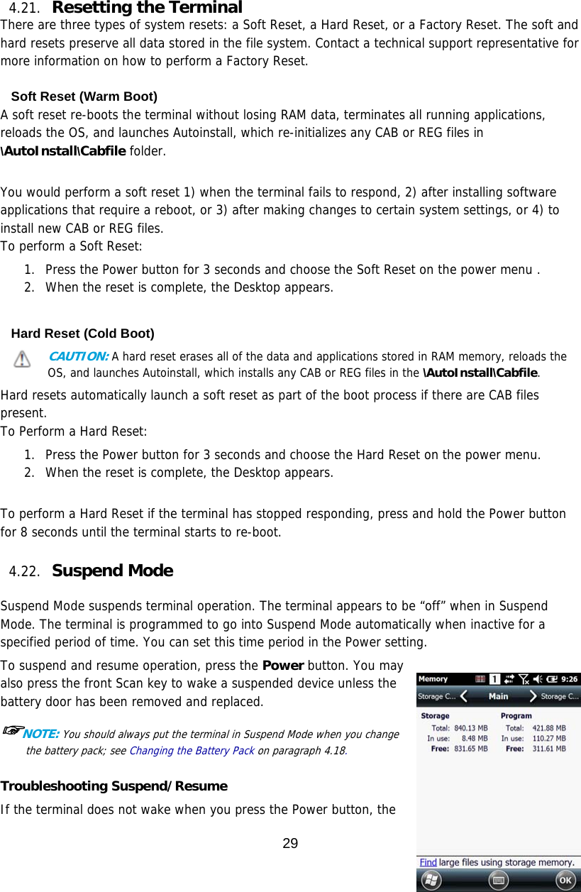 29   4.21. Resetting the Terminal   There are three types of system resets: a Soft Reset, a Hard Reset, or a Factory Reset. The soft and hard resets preserve all data stored in the file system. Contact a technical support representative for more information on how to perform a Factory Reset.  Soft Reset (Warm Boot) A soft reset re-boots the terminal without losing RAM data, terminates all running applications, reloads the OS, and launches Autoinstall, which re-initializes any CAB or REG files in \AutoInstall\Cabfile folder.   You would perform a soft reset 1) when the terminal fails to respond, 2) after installing software applications that require a reboot, or 3) after making changes to certain system settings, or 4) to install new CAB or REG files. To perform a Soft Reset:  1. Press the Power button for 3 seconds and choose the Soft Reset on the power menu . 2. When the reset is complete, the Desktop appears.  Hard Reset (Cold Boot) CAUTION: A hard reset erases all of the data and applications stored in RAM memory, reloads the OS, and launches Autoinstall, which installs any CAB or REG files in the \AutoInstall\Cabfile.  Hard resets automatically launch a soft reset as part of the boot process if there are CAB files present. To Perform a Hard Reset:  1. Press the Power button for 3 seconds and choose the Hard Reset on the power menu. 2. When the reset is complete, the Desktop appears.   To perform a Hard Reset if the terminal has stopped responding, press and hold the Power button for 8 seconds until the terminal starts to re-boot.  4.22. Suspend Mode   Suspend Mode suspends terminal operation. The terminal appears to be “off” when in Suspend Mode. The terminal is programmed to go into Suspend Mode automatically when inactive for a specified period of time. You can set this time period in the Power setting.  To suspend and resume operation, press the Power button. You may also press the front Scan key to wake a suspended device unless the battery door has been removed and replaced.  ☞NOTE: You should always put the terminal in Suspend Mode when you change the battery pack; see Changing the Battery Pack on paragraph 4.18.    Troubleshooting Suspend/Resume If the terminal does not wake when you press the Power button, the 