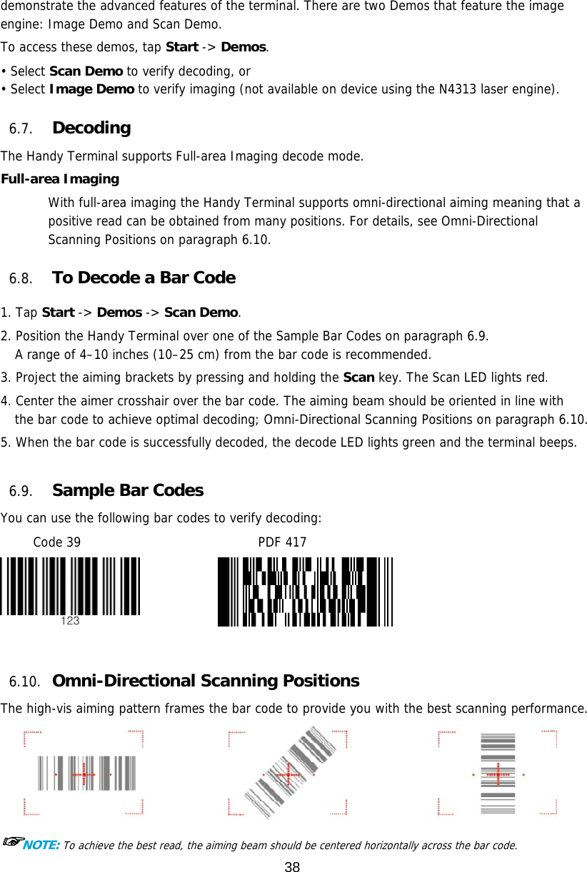 38  demonstrate the advanced features of the terminal. There are two Demos that feature the image engine: Image Demo and Scan Demo.  To access these demos, tap Start -&gt; Demos. • Select Scan Demo to verify decoding, or • Select Image Demo to verify imaging (not available on device using the N4313 laser engine).  6.7. Decoding The Handy Terminal supports Full-area Imaging decode mode.  Full-area Imaging With full-area imaging the Handy Terminal supports omni-directional aiming meaning that a positive read can be obtained from many positions. For details, see Omni-Directional Scanning Positions on paragraph 6.10.  6.8. To Decode a Bar Code  1. Tap Start -&gt; Demos -&gt; Scan Demo. 2. Position the Handy Terminal over one of the Sample Bar Codes on paragraph 6.9. A range of 4–10 inches (10–25 cm) from the bar code is recommended.  3. Project the aiming brackets by pressing and holding the Scan key. The Scan LED lights red. 4. Center the aimer crosshair over the bar code. The aiming beam should be oriented in line with the bar code to achieve optimal decoding; Omni-Directional Scanning Positions on paragraph 6.10.  5. When the bar code is successfully decoded, the decode LED lights green and the terminal beeps.  6.9. Sample Bar Codes You can use the following bar codes to verify decoding: Code 39                           PDF 417               6.10. Omni-Directional Scanning Positions The high-vis aiming pattern frames the bar code to provide you with the best scanning performance.  ☞NOTE: To achieve the best read, the aiming beam should be centered horizontally across the bar code. 