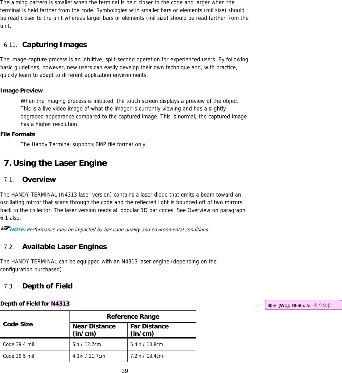 39  The aiming pattern is smaller when the terminal is held closer to the code and larger when the terminal is held farther from the code. Symbologies with smaller bars or elements (mil size) should be read closer to the unit whereas larger bars or elements (mil size) should be read farther from the unit.  6.11. Capturing Images   The image-capture process is an intuitive, split-second operation for experienced users. By following basic guidelines, however, new users can easily develop their own technique and, with practice, quickly learn to adapt to different application environments.  Image Preview When the imaging process is initiated, the touch screen displays a preview of the object. This is a live video image of what the imager is currently viewing and has a slightly degraded appearance compared to the captured image. This is normal; the captured image has a higher resolution.  File Formats The Handy Terminal supports BMP file format only.  7. Using the Laser Engine  7.1. Overview  The HANDY TERMINAL (N4313 laser version) contains a laser diode that emits a beam toward an oscillating mirror that scans through the code and the reflected light is bounced off of two mirrors back to the collector. The laser version reads all popular 1D bar codes. See Overview on paragraph 6.1 also. ☞NOTE: Performance may be impacted by bar code quality and environmental conditions.  7.2. Available Laser Engines  The HANDY TERMINAL can be equipped with an N4313 laser engine (depending on the configuration purchased).  7.3. Depth of Field  Depth of Field for N4313 Code Size  Reference Range Near Distance (in/cm)  Far Distance (in/cm) Code 39 4 mil  5in / 12.7cm  5.4in / 13.8cm Code 39 5 mil  4.1in / 11.7cm  7.2in / 18.4cm 메모 [W1]: N560x 도 추가요함. 