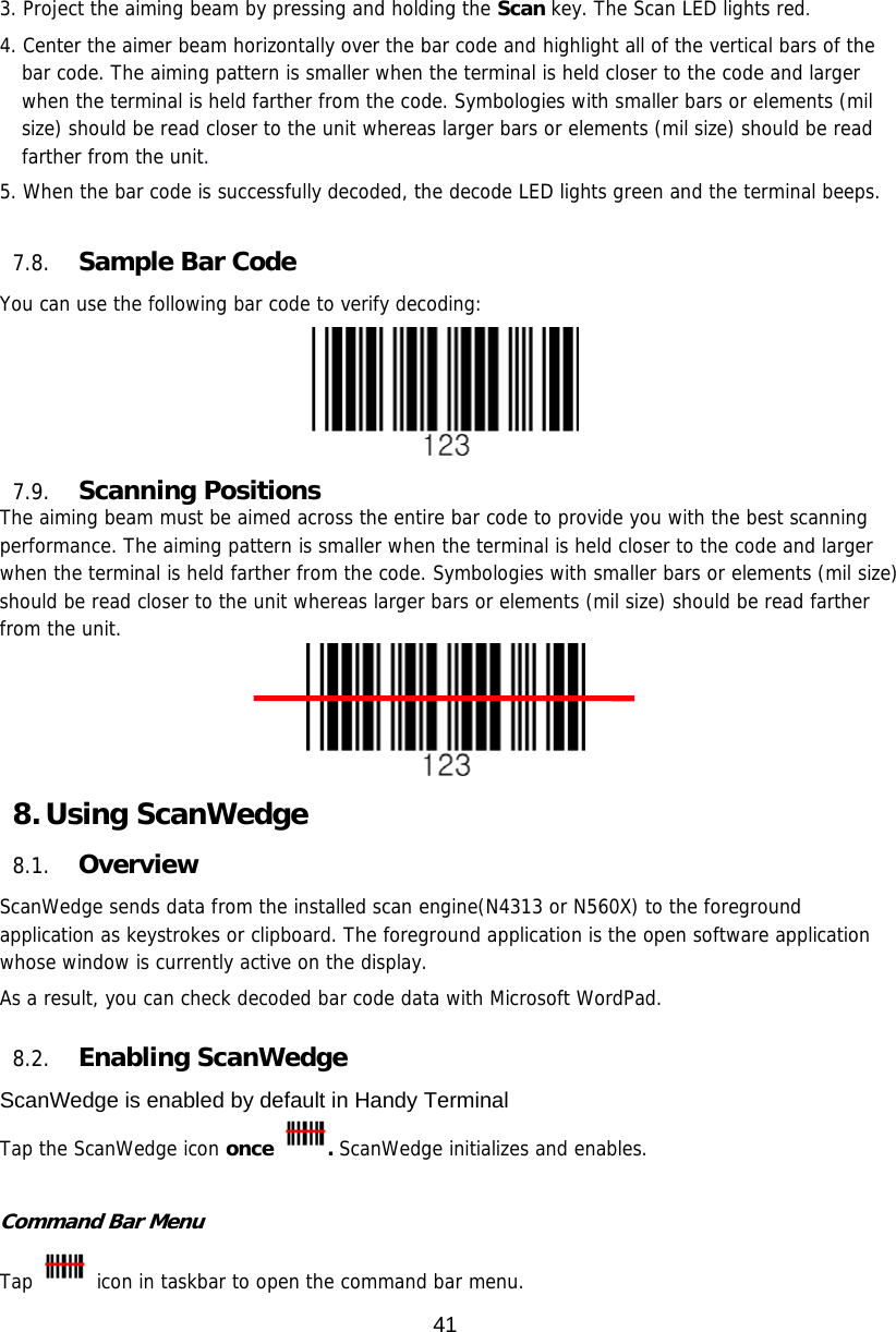 41  3. Project the aiming beam by pressing and holding the Scan key. The Scan LED lights red. 4. Center the aimer beam horizontally over the bar code and highlight all of the vertical bars of the bar code. The aiming pattern is smaller when the terminal is held closer to the code and larger when the terminal is held farther from the code. Symbologies with smaller bars or elements (mil size) should be read closer to the unit whereas larger bars or elements (mil size) should be read farther from the unit.  5. When the bar code is successfully decoded, the decode LED lights green and the terminal beeps.    7.8. Sample Bar Code You can use the following bar code to verify decoding:  7.9. Scanning Positions The aiming beam must be aimed across the entire bar code to provide you with the best scanning performance. The aiming pattern is smaller when the terminal is held closer to the code and larger when the terminal is held farther from the code. Symbologies with smaller bars or elements (mil size) should be read closer to the unit whereas larger bars or elements (mil size) should be read farther from the unit.  8. Using ScanWedge 8.1. Overview ScanWedge sends data from the installed scan engine(N4313 or N560X) to the foreground application as keystrokes or clipboard. The foreground application is the open software application whose window is currently active on the display.  As a result, you can check decoded bar code data with Microsoft WordPad.  8.2. Enabling ScanWedge ScanWedge is enabled by default in Handy Terminal Tap the ScanWedge icon once . ScanWedge initializes and enables.  Command Bar Menu Tap   icon in taskbar to open the command bar menu. 