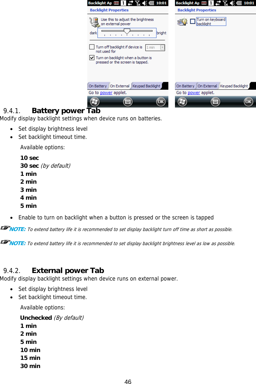 46         9.4.1. Battery power Tab Modify display backlight settings when device runs on batteries.  Set display brightness level  Set backlight timeout time.   Available options: 10 sec 30 sec (by default) 1 min 2 min 3 min 4 min   5 min   Enable to turn on backlight when a button is pressed or the screen is tapped ☞NOTE: To extend battery life it is recommended to set display backlight turn off time as short as possible. ☞NOTE: To extend battery life it is recommended to set display backlight brightness level as low as possible.   9.4.2. External power Tab Modify display backlight settings when device runs on external power.  Set display brightness level  Set backlight timeout time.   Available options: Unchecked (By default) 1 min 2 min 5 min 10 min 15 min 30 min  