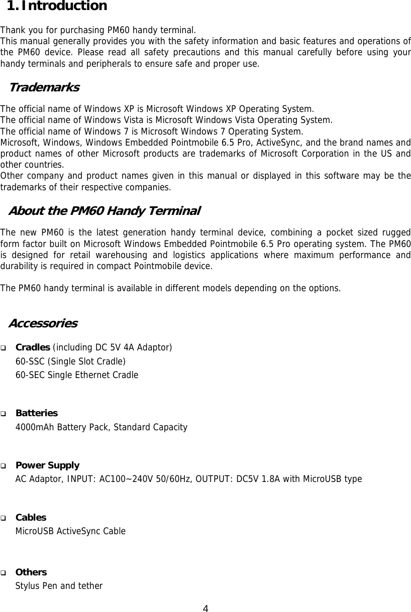 4  1. Introduction  Thank you for purchasing PM60 handy terminal.   This manual generally provides you with the safety information and basic features and operations of the PM60 device. Please read all safety precautions and this manual carefully before using your handy terminals and peripherals to ensure safe and proper use.   Trademarks  The official name of Windows XP is Microsoft Windows XP Operating System. The official name of Windows Vista is Microsoft Windows Vista Operating System. The official name of Windows 7 is Microsoft Windows 7 Operating System. Microsoft, Windows, Windows Embedded Pointmobile 6.5 Pro, ActiveSync, and the brand names and product names of other Microsoft products are trademarks of Microsoft Corporation in the US and other countries. Other company and product names given in this manual or displayed in this software may be the trademarks of their respective companies.  About the PM60 Handy Terminal  The new PM60 is the latest generation handy terminal device, combining a pocket sized rugged form factor built on Microsoft Windows Embedded Pointmobile 6.5 Pro operating system. The PM60 is designed for retail warehousing and logistics applications where maximum performance and durability is required in compact Pointmobile device.   The PM60 handy terminal is available in different models depending on the options.    Accessories   Cradles (including DC 5V 4A Adaptor) 60-SSC (Single Slot Cradle)  60-SEC Single Ethernet Cradle     Batteries 4000mAh Battery Pack, Standard Capacity    Power Supply AC Adaptor, INPUT: AC100~240V 50/60Hz, OUTPUT: DC5V 1.8A with MicroUSB type    Cables MicroUSB ActiveSync Cable      Others Stylus Pen and tether 