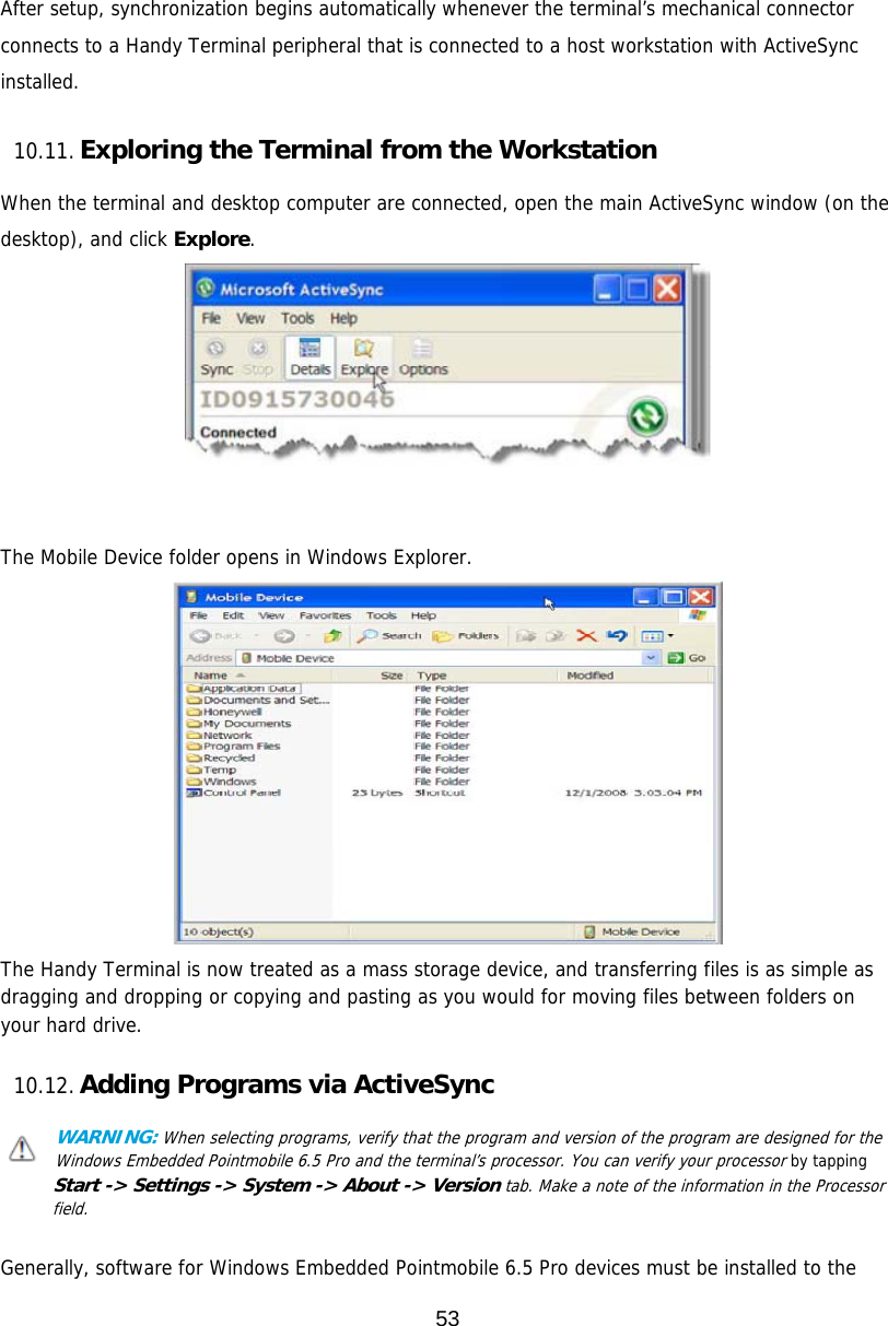 53   After setup, synchronization begins automatically whenever the terminal’s mechanical connector connects to a Handy Terminal peripheral that is connected to a host workstation with ActiveSync installed.  10.11. Exploring the Terminal from the Workstation  When the terminal and desktop computer are connected, open the main ActiveSync window (on the desktop), and click Explore.    The Mobile Device folder opens in Windows Explorer.  The Handy Terminal is now treated as a mass storage device, and transferring files is as simple as dragging and dropping or copying and pasting as you would for moving files between folders on your hard drive.  10.12. Adding Programs via ActiveSync  WARNING: When selecting programs, verify that the program and version of the program are designed for the Windows Embedded Pointmobile 6.5 Pro and the terminal’s processor. You can verify your processor by tapping Start -&gt; Settings -&gt; System -&gt; About -&gt; Version tab. Make a note of the information in the Processor field.   Generally, software for Windows Embedded Pointmobile 6.5 Pro devices must be installed to the 