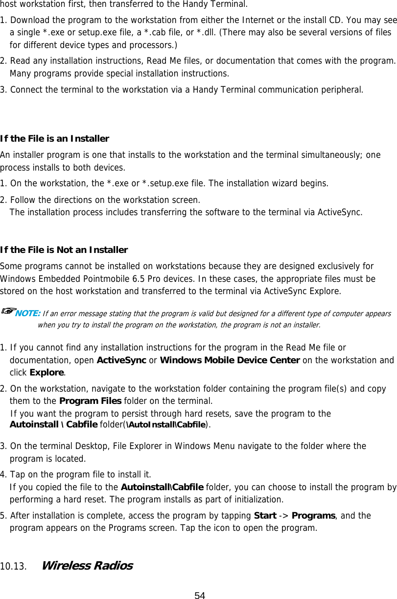 54  host workstation first, then transferred to the Handy Terminal.  1. Download the program to the workstation from either the Internet or the install CD. You may see a single *.exe or setup.exe file, a *.cab file, or *.dll. (There may also be several versions of files for different device types and processors.)  2. Read any installation instructions, Read Me files, or documentation that comes with the program. Many programs provide special installation instructions. 3. Connect the terminal to the workstation via a Handy Terminal communication peripheral.   If the File is an Installer An installer program is one that installs to the workstation and the terminal simultaneously; one process installs to both devices.  1. On the workstation, the *.exe or *.setup.exe file. The installation wizard begins. 2. Follow the directions on the workstation screen. The installation process includes transferring the software to the terminal via ActiveSync.   If the File is Not an Installer Some programs cannot be installed on workstations because they are designed exclusively for Windows Embedded Pointmobile 6.5 Pro devices. In these cases, the appropriate files must be stored on the host workstation and transferred to the terminal via ActiveSync Explore.  ☞NOTE: If an error message stating that the program is valid but designed for a different type of computer appears when you try to install the program on the workstation, the program is not an installer.   1. If you cannot find any installation instructions for the program in the Read Me file or documentation, open ActiveSync or Windows Mobile Device Center on the workstation and click Explore.  2. On the workstation, navigate to the workstation folder containing the program file(s) and copy them to the Program Files folder on the terminal. If you want the program to persist through hard resets, save the program to the  Autoinstall \ Cabfile folder(\AutoInstall\Cabfile).  3. On the terminal Desktop, File Explorer in Windows Menu navigate to the folder where the program is located.  4. Tap on the program file to install it. If you copied the file to the Autoinstall\Cabfile folder, you can choose to install the program by performing a hard reset. The program installs as part of initialization.  5. After installation is complete, access the program by tapping Start -&gt; Programs, and the program appears on the Programs screen. Tap the icon to open the program.    10.13. Wireless Radios   