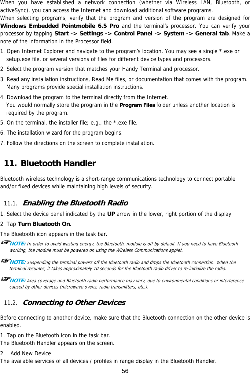 56  When you have established a network connection (whether via Wireless LAN, Bluetooth, or activeSync), you can access the Internet and download additional software programs. When selecting programs, verify that the program and version of the program are designed for Windows Embedded Pointmobile 6.5 Pro and the terminal’s processor. You can verify your processor by tapping Start -&gt; Settings -&gt; Control Panel -&gt; System -&gt; General tab. Make a note of the information in the Processor field.  1. Open Internet Explorer and navigate to the program’s location. You may see a single *.exe or setup.exe file, or several versions of files for different device types and processors.  2. Select the program version that matches your Handy Terminal and processor. 3. Read any installation instructions, Read Me files, or documentation that comes with the program. Many programs provide special installation instructions. 4. Download the program to the terminal directly from the Internet. You would normally store the program in the Program Files folder unless another location is required by the program.  5. On the terminal, the installer file; e.g., the *.exe file. 6. The installation wizard for the program begins. 7. Follow the directions on the screen to complete installation.  11. Bluetooth Handler  Bluetooth wireless technology is a short-range communications technology to connect portable and/or fixed devices while maintaining high levels of security.  11.1. Enabling the Bluetooth Radio  1. Select the device panel indicated by the UP arrow in the lower, right portion of the display. 2. Tap Turn Bluetooth On. The Bluetooth icon appears in the task bar. ☞NOTE: In order to avoid wasting energy, the Bluetooth, module is off by default. If you need to have Bluetooth working, the module must be powered on using the Wireless Communications applet.  ☞NOTE: Suspending the terminal powers off the Bluetooth radio and drops the Bluetooth connection. When the terminal resumes, it takes approximately 10 seconds for the Bluetooth radio driver to re-initialize the radio.  ☞NOTE: Area coverage and Bluetooth radio performance may vary, due to environmental conditions or interference caused by other devices (microwave ovens, radio transmitters, etc.).  11.2. Connecting to Other Devices  Before connecting to another device, make sure that the Bluetooth connection on the other device is enabled.  1. Tap on the Bluetooth icon in the task bar. The Bluetooth Handler appears on the screen. 2.  Add New Device The available services of all devices / profiles in range display in the Bluetooth Handler. 