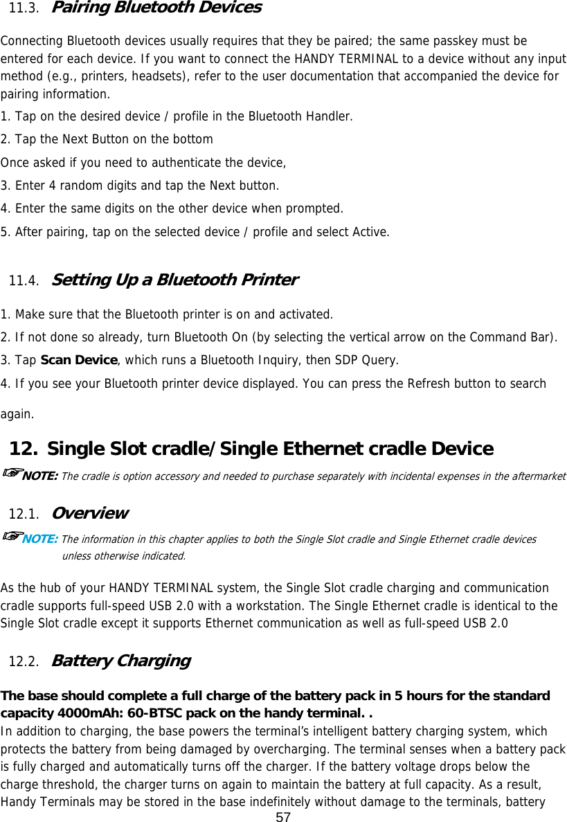 57   11.3. Pairing Bluetooth Devices  Connecting Bluetooth devices usually requires that they be paired; the same passkey must be entered for each device. If you want to connect the HANDY TERMINAL to a device without any input method (e.g., printers, headsets), refer to the user documentation that accompanied the device for pairing information.  1. Tap on the desired device / profile in the Bluetooth Handler. 2. Tap the Next Button on the bottom Once asked if you need to authenticate the device, 3. Enter 4 random digits and tap the Next button. 4. Enter the same digits on the other device when prompted. 5. After pairing, tap on the selected device / profile and select Active.  11.4. Setting Up a Bluetooth Printer  1. Make sure that the Bluetooth printer is on and activated. 2. If not done so already, turn Bluetooth On (by selecting the vertical arrow on the Command Bar). 3. Tap Scan Device, which runs a Bluetooth Inquiry, then SDP Query. 4. If you see your Bluetooth printer device displayed. You can press the Refresh button to search again. 12. Single Slot cradle/Single Ethernet cradle Device ☞NOTE: The cradle is option accessory and needed to purchase separately with incidental expenses in the aftermarket  12.1. Overview ☞NOTE: The information in this chapter applies to both the Single Slot cradle and Single Ethernet cradle devices unless otherwise indicated.  As the hub of your HANDY TERMINAL system, the Single Slot cradle charging and communication cradle supports full-speed USB 2.0 with a workstation. The Single Ethernet cradle is identical to the Single Slot cradle except it supports Ethernet communication as well as full-speed USB 2.0   12.2. Battery Charging  The base should complete a full charge of the battery pack in 5 hours for the standard capacity 4000mAh: 60-BTSC pack on the handy terminal. . In addition to charging, the base powers the terminal’s intelligent battery charging system, which protects the battery from being damaged by overcharging. The terminal senses when a battery pack is fully charged and automatically turns off the charger. If the battery voltage drops below the charge threshold, the charger turns on again to maintain the battery at full capacity. As a result, Handy Terminals may be stored in the base indefinitely without damage to the terminals, battery 