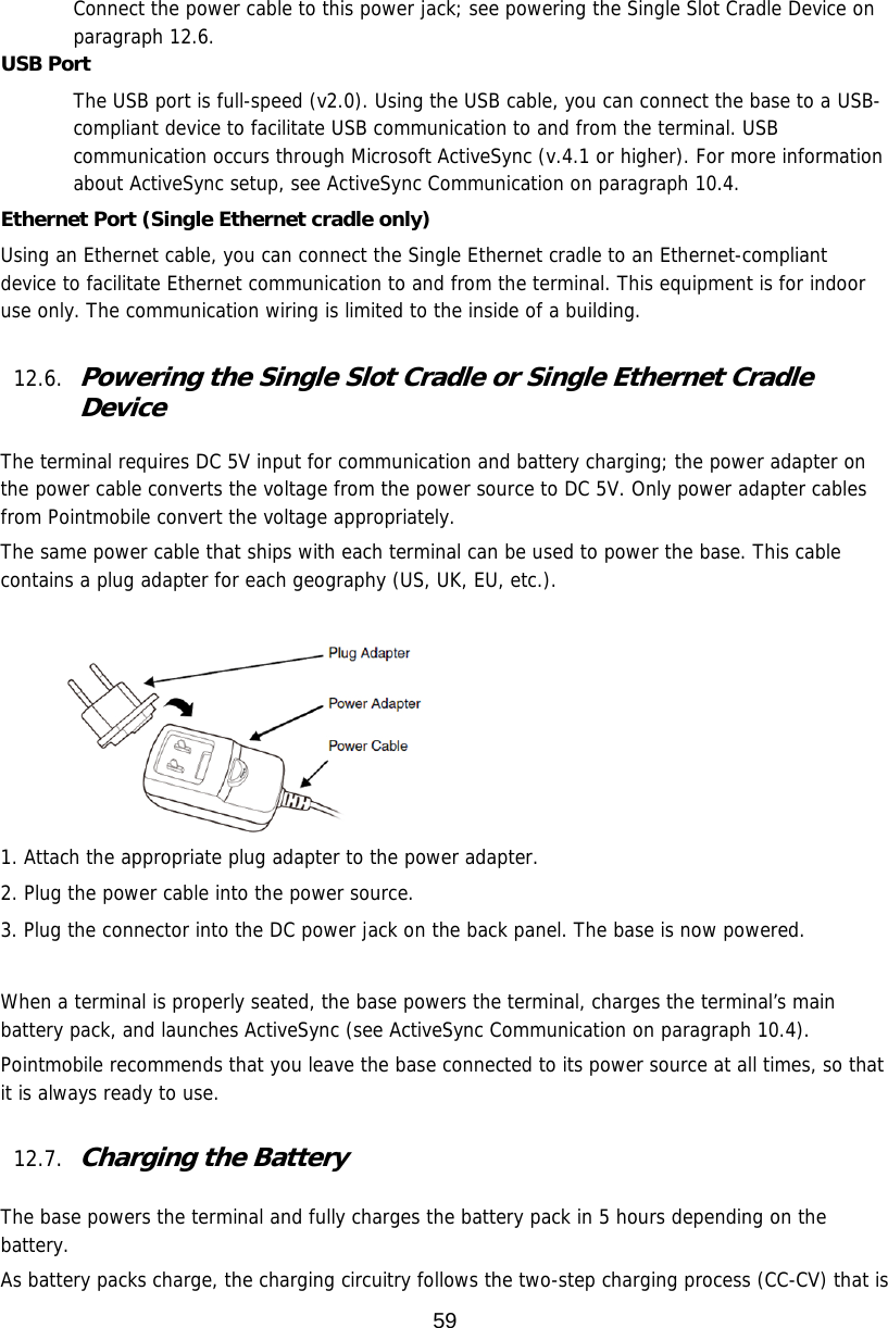 59  Connect the power cable to this power jack; see powering the Single Slot Cradle Device on paragraph 12.6. USB Port The USB port is full-speed (v2.0). Using the USB cable, you can connect the base to a USB-compliant device to facilitate USB communication to and from the terminal. USB communication occurs through Microsoft ActiveSync (v.4.1 or higher). For more information about ActiveSync setup, see ActiveSync Communication on paragraph 10.4.  Ethernet Port (Single Ethernet cradle only) Using an Ethernet cable, you can connect the Single Ethernet cradle to an Ethernet-compliant device to facilitate Ethernet communication to and from the terminal. This equipment is for indoor use only. The communication wiring is limited to the inside of a building.   12.6. Powering the Single Slot Cradle or Single Ethernet Cradle Device  The terminal requires DC 5V input for communication and battery charging; the power adapter on the power cable converts the voltage from the power source to DC 5V. Only power adapter cables from Pointmobile convert the voltage appropriately.  The same power cable that ships with each terminal can be used to power the base. This cable contains a plug adapter for each geography (US, UK, EU, etc.).          1. Attach the appropriate plug adapter to the power adapter. 2. Plug the power cable into the power source. 3. Plug the connector into the DC power jack on the back panel. The base is now powered.  When a terminal is properly seated, the base powers the terminal, charges the terminal’s main battery pack, and launches ActiveSync (see ActiveSync Communication on paragraph 10.4).  Pointmobile recommends that you leave the base connected to its power source at all times, so that it is always ready to use.  12.7. Charging the Battery   The base powers the terminal and fully charges the battery pack in 5 hours depending on the battery.  As battery packs charge, the charging circuitry follows the two-step charging process (CC-CV) that is 