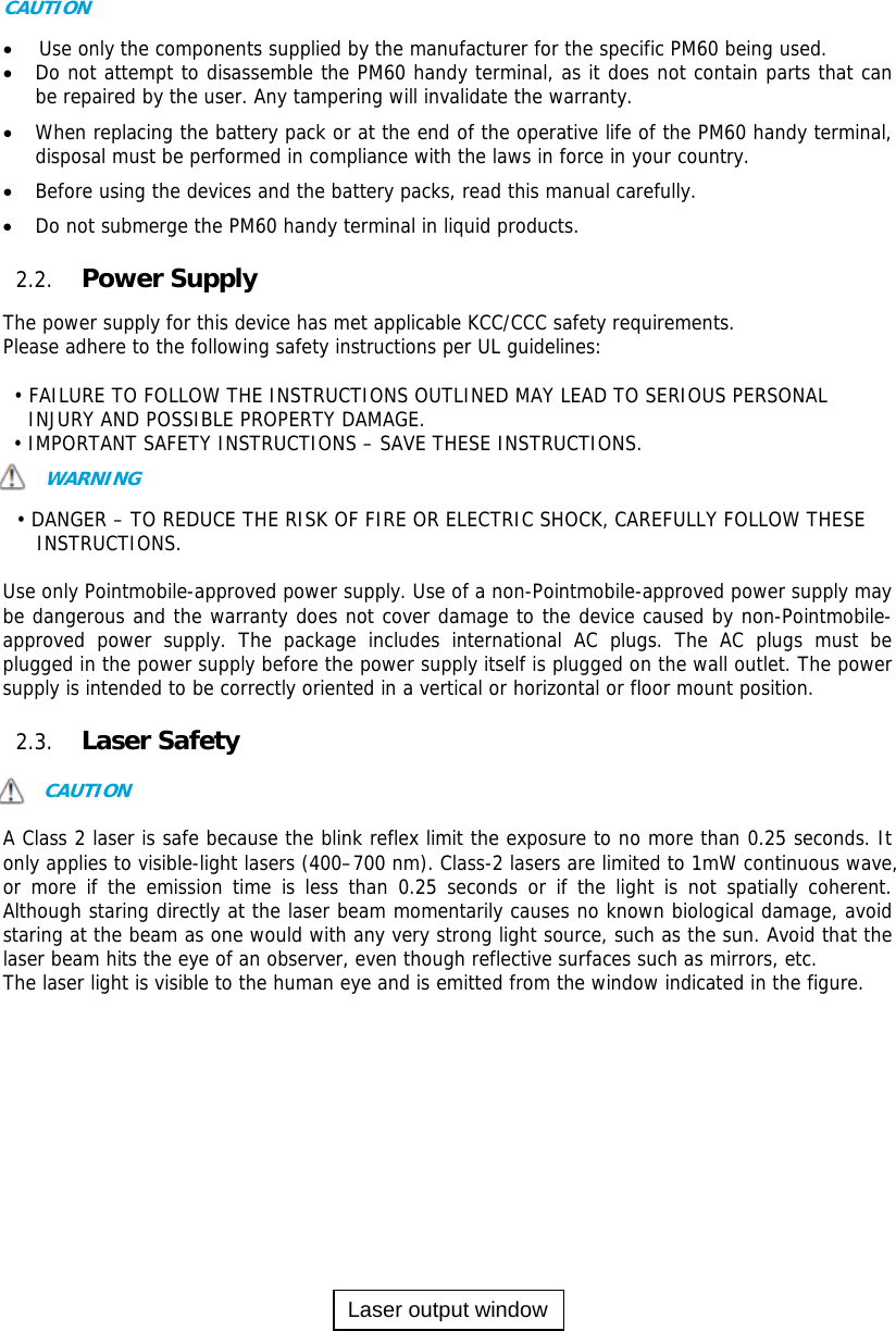 6  CAUTION   Use only the components supplied by the manufacturer for the specific PM60 being used.  Do not attempt to disassemble the PM60 handy terminal, as it does not contain parts that can be repaired by the user. Any tampering will invalidate the warranty.  When replacing the battery pack or at the end of the operative life of the PM60 handy terminal, disposal must be performed in compliance with the laws in force in your country.    Before using the devices and the battery packs, read this manual carefully.  Do not submerge the PM60 handy terminal in liquid products.  2.2. Power Supply  The power supply for this device has met applicable KCC/CCC safety requirements.  Please adhere to the following safety instructions per UL guidelines:  • FAILURE TO FOLLOW THE INSTRUCTIONS OUTLINED MAY LEAD TO SERIOUS PERSONAL INJURY AND POSSIBLE PROPERTY DAMAGE.  • IMPORTANT SAFETY INSTRUCTIONS – SAVE THESE INSTRUCTIONS. WARNING  • DANGER – TO REDUCE THE RISK OF FIRE OR ELECTRIC SHOCK, CAREFULLY FOLLOW THESE INSTRUCTIONS.   Use only Pointmobile-approved power supply. Use of a non-Pointmobile-approved power supply may be dangerous and the warranty does not cover damage to the device caused by non-Pointmobile-approved power supply. The package includes international AC plugs. The AC plugs must be plugged in the power supply before the power supply itself is plugged on the wall outlet. The power supply is intended to be correctly oriented in a vertical or horizontal or floor mount position.   2.3. Laser Safety  CAUTION  A Class 2 laser is safe because the blink reflex limit the exposure to no more than 0.25 seconds. It only applies to visible-light lasers (400–700 nm). Class-2 lasers are limited to 1mW continuous wave, or more if the emission time is less than 0.25 seconds or if the light is not spatially coherent. Although staring directly at the laser beam momentarily causes no known biological damage, avoid staring at the beam as one would with any very strong light source, such as the sun. Avoid that the laser beam hits the eye of an observer, even though reflective surfaces such as mirrors, etc. The laser light is visible to the human eye and is emitted from the window indicated in the figure.              Laser output window