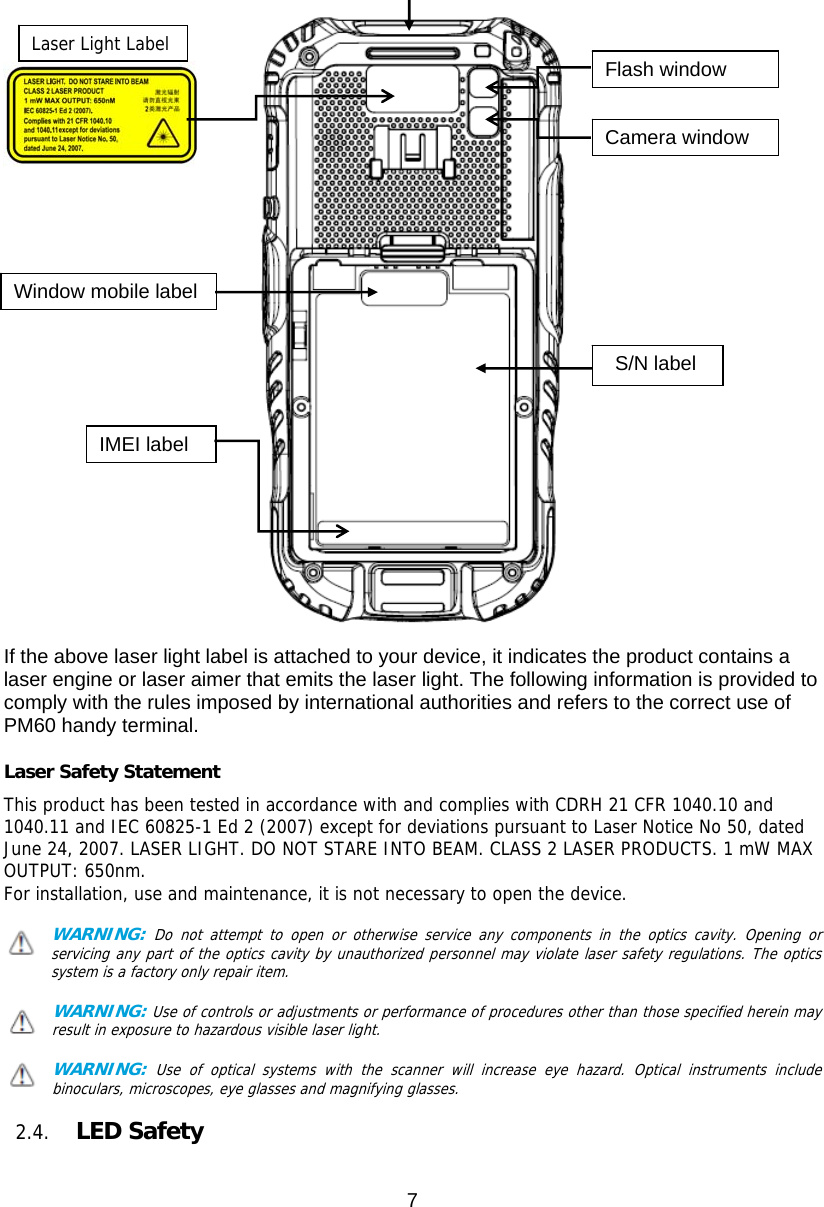 7    If the above laser light label is attached to your device, it indicates the product contains a laser engine or laser aimer that emits the laser light. The following information is provided to comply with the rules imposed by international authorities and refers to the correct use of PM60 handy terminal.    Laser Safety Statement This product has been tested in accordance with and complies with CDRH 21 CFR 1040.10 and 1040.11 and IEC 60825-1 Ed 2 (2007) except for deviations pursuant to Laser Notice No 50, dated June 24, 2007. LASER LIGHT. DO NOT STARE INTO BEAM. CLASS 2 LASER PRODUCTS. 1 mW MAX OUTPUT: 650nm. For installation, use and maintenance, it is not necessary to open the device.  WARNING: Do not attempt to open or otherwise service any components in the optics cavity. Opening or servicing any part of the optics cavity by unauthorized personnel may violate laser safety regulations. The optics     system is a factory only repair item.  WARNING: Use of controls or adjustments or performance of procedures other than those specified herein may result in exposure to hazardous visible laser light.   WARNING: Use of optical systems with the scanner will increase eye hazard. Optical instruments include binoculars, microscopes, eye glasses and magnifying glasses.  2.4. LED Safety    Flash windowCamera window S/N label Window mobile label IMEI label Laser Light Label 