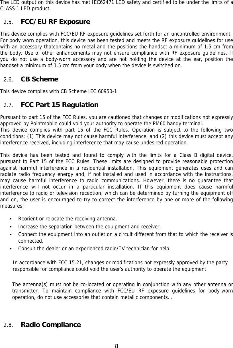 8  The LED output on this device has met IEC62471 LED safety and certified to be under the limits of a CLASS 1 LED product.   2.5. FCC/EU RF Exposure    This device complies with FCC/EU RF exposure guidelines set forth for an uncontrolled environment.   For body worn operation, this device has been tested and meets the RF exposure guidelines for use with an accessory thatcontains no metal and the positions the handset a minimum of 1.5 cm from the body. Use of other enhancements may not ensure compliance with RF exposure guidelines. If you do not use a body-worn accessory and are not holding the device at the ear, position the handset a minimum of 1.5 cm from your body when the device is switched on.  2.6. CB Scheme   This device complies with CB Scheme IEC 60950-1                                                                                                                                2.7. FCC Part 15 Regulation  Pursuant to part 15 of the FCC Rules, you are cautioned that changes or modifications not expressly approved by Pointmobile could void your authority to operate the PM60 handy terminal.  This device complies with part 15 of the FCC Rules. Operation is subject to the following two conditions: (1) This device may not cause harmful interference, and (2) this device must accept any interference received, including interference that may cause undesired operation.  This device has been tested and found to comply with the limits for a Class B digital device, pursuant to Part 15 of the FCC Rules. These limits are designed to provide reasonable protection against harmful interference in a residential installation. This equipment generates uses and can radiate radio frequency energy and, if not installed and used in accordance with the instructions, may cause harmful interference to radio communications. However, there is no guarantee that interference will not occur in a particular installation. If this equipment does cause harmful interference to radio or television reception, which can be determined by turning the equipment off and on, the user is encouraged to try to correct the interference by one or more of the following measures:  • Reorient or relocate the receiving antenna. • Increase the separation between the equipment and receiver. • Connect the equipment into an outlet on a circuit different from that to which the receiver is connected. • Consult the dealer or an experienced radio/TV technician for help.  In accordance with FCC 15.21, changes or modifications not expressly approved by the party responsible for compliance could void the user‘s authority to operate the equipment.  The antenna(s) must not be co-located or operating in conjunction with any other antenna or transmitter. To maintain compliance with FCC/EU RF exposure guidelines for body-worn operation, do not use accessories that contain metallic components. .     2.8. Radio Compliance    