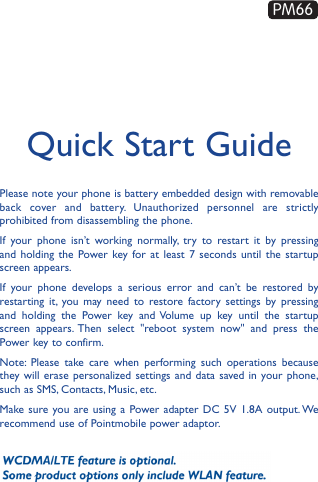 Quick Start GuidePlease note your phone is battery embedded design with removable back cover and battery. Unauthorized personnel are strictly prohibited from disassembling the phone.If your phone isn’t working normally, try to restart it by pressing and holding the Power key for at least 7 seconds until the startup screen appears.If your phone develops a serious error and can’t be restored by restarting it, you may need to restore factory settings by pressing and holding the Power key and Volume up key until the startup screen appears. Then select &quot;reboot system now&quot; and press the Power key to confirm.Note: Please take care when performing such operations because they will erase personalized settings and data saved in your phone, such as SMS, Contacts, Music, etc. Make sure you are using a Power adapter DC 5V 1.8A output. We recommend use of Pointmobile power adaptor.PM66