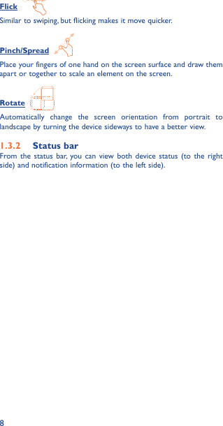 8Flick  Similar to swiping, but flicking makes it move quicker.Pinch/Spread  Place your fingers of one hand on the screen surface and draw them apart or together to scale an element on the screen.Rotate  Automatically change the screen orientation from portrait to landscape by turning the device sideways to have a better view.1�3�2  Status barFrom the status bar, you can view both device status (to the right side) and notification information (to the left side). 