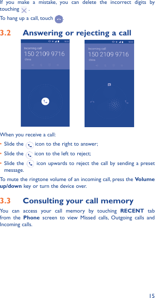 15If you make a mistake, you can delete the incorrect digits by touching   .To hang up a call, touch  .3�2  Answering or rejecting a call         When you receive a call:•  Slide the   icon to the right to answer;•  Slide the   icon to the left to reject;•  Slide the   icon upwards to reject the call by sending a preset message.To mute the ringtone volume of an incoming call, press the Volume up/down key or turn the device over.3�3  Consulting your call memoryYou can access your call memory by touching RECENT tab from the Phone screen to view Missed calls, Outgoing calls and Incoming calls.