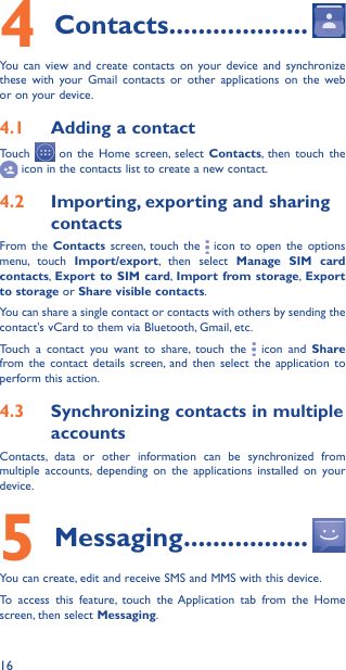 164 Contacts �������������������You can view and create contacts on your device and synchronize these with your Gmail contacts or other applications on the web or on your device.4�1  Adding a contactTouch   on the Home screen, select Contacts, then touch the  icon in the contacts list to create a new contact.4�2  Importing, exporting and sharing contactsFrom the Contacts screen, touch the   icon to open the options menu, touch Import/export, then select Manage SIM card contacts, Export to SIM card, Import from storage, Export to storage or Share visible contacts.You can share a single contact or contacts with others by sending the contact&apos;s vCard to them via Bluetooth, Gmail, etc.Touch a contact you want to share, touch the   icon and Share from the contact details screen, and then select the application to perform this action. 4�3  Synchronizing contacts in multiple accountsContacts, data or other information can be synchronized from multiple accounts, depending on the applications installed on your device.5 Messaging �����������������You can create, edit and receive SMS and MMS with this device.To access this feature, touch the Application tab from the Home screen, then select Messaging.