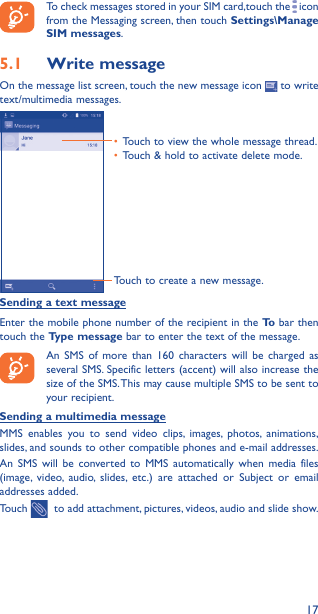 17To check messages stored in your SIM card,touch the   icon from the Messaging screen, then touch Settings\Manage SIM messages.5�1  Write messageOn the message list screen, touch the new message icon   to write text/multimedia messages.Touch to create a new message.•  Touch to view the whole message thread.•  Touch &amp; hold to activate delete mode. Sending a text messageEnter the mobile phone number of the recipient in the To  bar then touch the Type message bar to enter the text of the message.  An SMS of more than 160 characters will be charged as several SMS. Specific letters (accent) will also increase the size of the SMS. This may cause multiple SMS to be sent to your recipient.Sending a multimedia messageMMS enables you to send video clips, images, photos, animations, slides, and sounds to other compatible phones and e-mail addresses. An SMS will be converted to MMS automatically when media files (image, video, audio, slides, etc.) are attached or Subject or email addresses added.Touch    to add attachment, pictures, videos, audio and slide show.