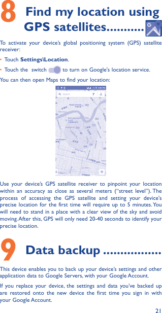 218 Find my location using GPS satellites �����������To activate your device’s global positioning system (GPS) satellite receiver:•  Touch Settings\Location.•  Touch the  switch   to turn on Google&apos;s location service.You can then open Maps to find your location:Use your device’s GPS satellite receiver to pinpoint your location within an accuracy as close as several meters (“street level”). The process of accessing the GPS satellite and setting your device&apos;s precise location for the first time will require up to 5 minutes. You will need to stand in a place with a clear view of the sky and avoid moving. After this, GPS will only need 20-40 seconds to identify your precise location.9 Data backup �����������������This device enables you to back up your device’s settings and other application data to Google Servers, with your Google Account. If you replace your device, the settings and data you’ve backed up are restored onto the new device the first time you sign in with your Google Account. 