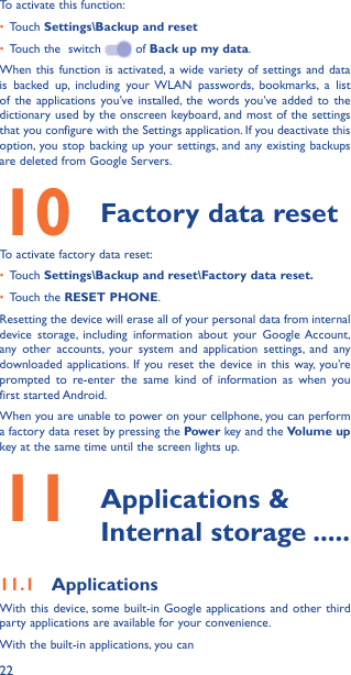 22To activate this function:•  Touch Settings\Backup and reset•  Touch the  switch   of Back up my data.When this function is activated, a wide variety of settings and data is backed up, including your WLAN passwords, bookmarks, a list of the applications you’ve installed, the words you’ve added to the dictionary used by the onscreen keyboard, and most of the settings that you configure with the Settings application. If you deactivate this option, you stop backing up your settings, and any existing backups are deleted from Google Servers.10  Factory data resetTo activate factory data reset:•  Touch Settings\Backup and reset\Factory data reset�•  Touch the RESET PHONE.Resetting the device will erase all of your personal data from internal device storage, including information about your Google Account, any other accounts, your system and application settings, and any downloaded applications. If you reset the device in this way, you’re prompted to re-enter the same kind of information as when you first started Android.When you are unable to power on your cellphone, you can perform a factory data reset by pressing the Power key and the Volume up key at the same time until the screen lights up.11   Applications  &amp; Internal storage �����11�1  ApplicationsWith this device, some built-in Google applications and other third party applications are available for your convenience.With the built-in applications, you can