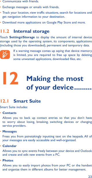 23•  Communicate with friends.•  Exchange messages or emails with friends.•  Track your location, view traffic situations, search for locations and get navigation information to your destination.•  Download more applications on Google Play Store and more.11�2  Internal storageTouch  Settings\Storage to display the amount of internal device storage used by the operating system, its components, applications (including those you downloaded), permanent and temporary data.If a warning message comes up saying that device memory is limited, you are required to free up space by deleting some unwanted applications, downloaded files, etc.12   Making the most of your device ���������12�1  Smart SuiteSmart Suite includes:•  ContactsAllows you to back up contact entries so that you don&apos;t have to worry about losing, breaking, switching devices or changing service providers.•  MessagesFrees you from painstakingly inputting text on the keypads. All of your messages are easily accessible and well-organized.•  CalendarAllows you to sync events freely between your device and Outlook and create and edit new events from a PC.•  PhotosAllows you to easily import photos from your PC or the handset and organize them in different albums for better management.