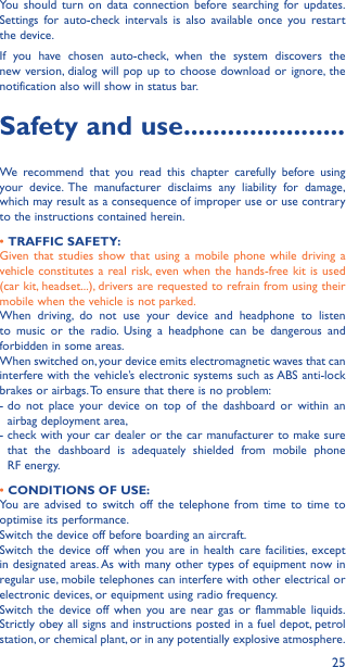 25You should turn on data connection before searching for updates. Settings for auto-check intervals is also available once you restart the device.If you have chosen auto-check, when the system discovers the new version, dialog will pop up to choose download or ignore, the notification also will show in status bar.Safety and use ����������������������We recommend that you read this chapter carefully before using your device. The manufacturer disclaims any liability for damage, which may result as a consequence of improper use or use contrary to the instructions contained herein.• TRAFFIC SAFETY:Given that studies show that using a mobile phone while driving a vehicle constitutes a real risk, even when the hands-free kit is used (car kit, headset...), drivers are requested to refrain from using their mobile when the vehicle is not parked.When driving, do not use your device and headphone to listen to music or the radio. Using a headphone can be dangerous and forbidden in some areas.When switched on, your device emits electromagnetic waves that can interfere with the vehicle’s electronic systems such as ABS anti-lock brakes or airbags. To ensure that there is no problem:-  do not place your device on top of the dashboard or within an airbag deployment area,-  check with your car dealer or the car manufacturer to make sure that the dashboard is adequately shielded from mobile phone RF energy.• CONDITIONS OF USE:You are advised to switch off the telephone from time to time to optimise its performance.Switch the device off before boarding an aircraft.Switch the device off when you are in health care facilities, except in designated areas. As with many other types of equipment now in regular use, mobile telephones can interfere with other electrical or electronic devices, or equipment using radio frequency.Switch the device off when you are near gas or flammable liquids. Strictly obey all signs and instructions posted in a fuel depot, petrol station, or chemical plant, or in any potentially explosive atmosphere.