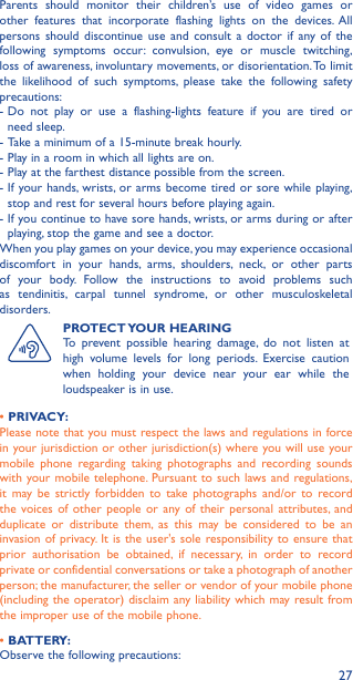 27Parents should monitor their children’s use of video games or other features that incorporate flashing lights on the devices. All persons should discontinue use and consult a doctor if any of the following symptoms occur: convulsion, eye or muscle twitching, loss of awareness, involuntary movements, or disorientation. To limit the likelihood of such symptoms, please take the following safety precautions:-  Do not play or use a flashing-lights feature if you are tired or need sleep.-  Take a minimum of a 15-minute break hourly.-  Play in a room in which all lights are on.-  Play at the farthest distance possible from the screen.-  If your hands, wrists, or arms become tired or sore while playing, stop and rest for several hours before playing again.-  If you continue to have sore hands, wrists, or arms during or after playing, stop the game and see a doctor.When you play games on your device, you may experience occasional discomfort in your hands, arms, shoulders, neck, or other parts of your body. Follow the instructions to avoid problems such as tendinitis, carpal tunnel syndrome, or other musculoskeletal disorders.PROTECT YOUR  HEARINGTo prevent possible hearing damage, do not listen at high volume levels for long periods. Exercise caution when holding your device near your ear while the loudspeaker is in use.• PRIVACY:Please note that you must respect the laws and regulations in force in your jurisdiction or other jurisdiction(s) where you will use your mobile phone regarding taking photographs and recording sounds with your mobile telephone. Pursuant to such laws and regulations, it may be strictly forbidden to take photographs and/or to record the voices of other people or any of their personal attributes, and duplicate or distribute them, as this may be considered to be an invasion of privacy. It is the user&apos;s sole responsibility to ensure that prior authorisation be obtained, if necessary, in order to record private or confidential conversations or take a photograph of another person; the manufacturer, the seller or vendor of your mobile phone (including the operator) disclaim any liability which may result from the improper use of the mobile phone.• BATTERY:Observe the following precautions: