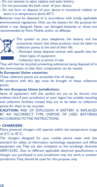 28- Do not attempt to eject, replace and open battery,- Do not punctuate the back cover of your device,- Do not burn or dispose of your device in household rubbish or    store it at temperature above 60°C.Batteries must be disposed of in accordance with locally applicable environmental regulations. Only use the battery for the purpose for which it was designed. Never use damaged batteries or those not recommended by Point Mobile and/or its affiliates.This symbol on your telephone, the battery and the accessories means that these products must be taken to collection points at the end of their life:- Municipal waste disposal centres with specific bins for     these types of equipment- Collection bins at points of sale. They will then be recycled, preventing substances being disposed of in the environment, so that their components can be reused.In European Union countries:These collection points are accessible free of charge.All products with this sign must be brought to these collection points.In non European Union jurisdictions:Items of equipment with this symbol are not to be thrown into ordinary bins if your jurisdiction or your region has suitable recycling and collection facilities; instead they are to be taken to collection points for them to be recycled.CAUTION: RISK OF EXPLOSION IF BATTERY IS REPLACED BY AN INCORRECT TYPE. DISPOSE OF USED BATTERIES ACCORDING TO THE INSTRUCTIONS.• CHARGERSMains powered chargers will operate within the temperature range of: 0°C to 45°C.The chargers designed for your mobile phone meet with the standard for safety of information technology equipment and office equipment use. They are also compliant to the ecodesign directive 2009/125/EC. Due to different applicable electrical specifications, a charger you purchased in one jurisdiction may not work in another jurisdiction. They should be used for this purpose only.