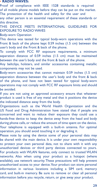 29• RADIO WAVES:Proof of compliance with IEEE 1528 standards is required of all mobile phone models before they can be put on the market. market. The protection of the health and safety for the user and any other person is an essential requirement of these standards or this directive.THIS DEVICE MEETS INTERNATIONAL GUIDELINES FOR EXPOSURE TO  RADIO WAVESBody-worn OperationThis device was tested for typical body-worn operations with the Front &amp; back of the phone kept 0.59 inches (1.5 cm) between the user’s body and the Front &amp; back of the phone.To comply with FCC RF exposure requirements, a minimum separation distance of 0.59 inches (1.5 cm) must be maintained between the user’s body and the front &amp; back of the phone.Any beltclips, holsters, and similar accessories containing metallic components may not be used.Body-worn accessories that cannot maintain 0.59 inches (1.5 cm) separation distance between the user&apos;s body and the front &amp; back of the phone, and have not been tested for typical body-worn operations may not comply with FCC RF exposure limits and should be avoided.If you are not using an approved accessory ensure that whatever product is used is free of any metal and that it positions the device the indicated distance away from the body. Organizations such as the World Health Organization and the US Food and Drug Administration have stated that if people are concerned and want to reduce their exposure they could use a hands-free device to keep the device away from the head and body during phone calls, or reduce the amount of time spent on the device.Your telephone is equipped with a built-in antenna. For optimal operation, you should avoid touching it or degrading it.Please note by using the device some of your personal data may be shared with the main device. It is under your own responsibility to protect your own personal data, not to share with it with any unauthorized devices or third party devices connected to yours. For products with WLAN features, only connect to trusted WLAN networks. Also when using your product as a hotspot (where available), use network security. These precautions will help prevent unauthorized access to your device. Your product can store personal information in various locations including a SIM card, memory card, and built-in memory. Be sure to remove or clear all personal information before you recycle, return, or give away your product. The protection of the health and safety for the user and 