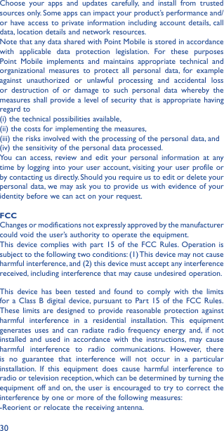 30Choose your apps and updates carefully, and install from trusted sources only. Some apps can impact your product’s performance and/or have access to private information including account details, call data, location details and network resources.Note that any data shared with Point Mobile is stored in accordance with applicable data protection legislation. For these purposes Point Mobile implements and maintains appropriate technical and organizational measures to protect all personal data, for example against unauthorized or unlawful processing and accidental loss or destruction of or damage to such personal data whereby the measures shall provide a level of security that is appropriate having regard to (i) the technical possibilities available, (ii) the costs for implementing the measures, (iii) the risks involved with the processing of the personal data, and (iv) the sensitivity of the personal data processed. You can access, review and edit your personal information at any time by logging into your user account, visiting your user profile or by contacting us directly. Should you require us to edit or delete your personal data, we may ask you to provide us with evidence of your identity before we can act on your request.FCC Changes or modifications not expressly approved by the manufacturer could void the user’s authority to operate the equipment.This device complies with part 15 of the FCC Rules. Operation is subject to the following two conditions: (1) This device may not cause harmful interference, and (2) this device must accept any interference received, including interference that may cause undesired operation.This device has been tested and found to comply with the limits for a Class B digital device, pursuant to Part 15 of the FCC Rules. These limits are designed to provide reasonable protection against harmful interference in a residential installation. This equipment generates uses and can radiate radio frequency energy and, if not installed and used in accordance with the instructions, may cause harmful interference to radio communications. However, there is no guarantee that interference will not occur in a particular installation. If this equipment does cause harmful interference to radio or television reception, which can be determined by turning the equipment off and on, the user is encouraged to try to correct the interference by one or more of the following measures:-Reorient or relocate the receiving antenna. 
