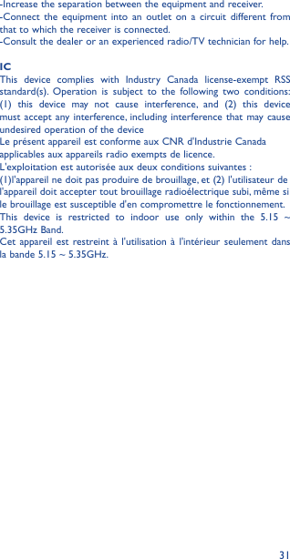 31-Increase the separation between the equipment and receiver. -Connect the equipment into an outlet on a circuit different from that to which the receiver is connected. -Consult the dealer or an experienced radio/TV technician for help.ICThis device complies with Industry Canada license-exempt RSS standard(s). Operation is subject to the following two conditions: (1) this device may not cause interference, and (2) this device must accept any interference, including interference that may cause undesired operation of the deviceLe présent appareil est conforme aux CNR d&apos;Industrie Canadaapplicables aux appareils radio exempts de licence.L&apos;exploitation est autorisée aux deux conditions suivantes :(1)l&apos;appareil ne doit pas produire de brouillage, et (2) l&apos;utilisateur del&apos;appareil doit accepter tout brouillage radioélectrique subi, même sile brouillage est susceptible d&apos;en compromettre le fonctionnement.This device is restricted to indoor use only within the 5.15 ~ 5.35GHz Band.Cet appareil est restreint à l&apos;utilisation à l&apos;intérieur seulement dans la bande 5.15 ~ 5.35GHz.