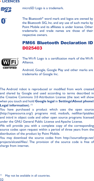 32• LICENCESmicroSD Logo is a trademark.The Bluetooth® word mark and logos are owned by the Bluetooth SIG, Inc. and any use of such marks by Point Mobile and its affiliates is under license. Other trademarks and trade names are those of their respective owners. PM66 Bluetooth Declaration ID D025403The Wi-Fi Logo is a certification mark of the Wi-Fi Alliance.Android, Google, Google Play and other marks are trademarks of Google Inc.The Android robot is reproduced or modified from work created and shared by Google and used according to terms described in the Creative Commons 3.0 Attribution License (the text will show when you touch and hold Google legal in Settings\About phone\Legal information). (1)You have purchased a product which uses the open source  (http://opensource.org/) programs mtd, msdosfs, netfilter/iptables and initrd in object code and other open source programs licensed under the GNU General Public License and Apache License.We will provide you with a complete copy of the corresponding source codes upon request within a period of three years from the distribution of the product by Point Mobile.You may download the source codes from http://sourceforge.net/projects/alcatel/files/. The provision of the source code is free of charge from internet.(1)  May not be available in all countries.