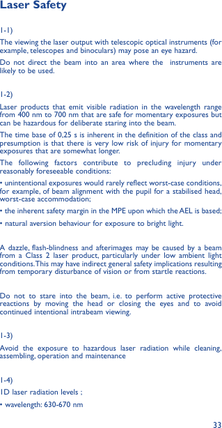 33Laser Safety1-1) The viewing the laser output with telescopic optical instruments (for example, telescopes and binoculars) may pose an eye hazard.Do not direct the beam into an area where the  instruments are likely to be used. 1-2)Laser products that emit visible radiation in the wavelength range from 400 nm to 700 nm that are safe for momentary exposures but can be hazardous for deliberate staring into the beam. The time base of 0,25 s is inherent in the definition of the class and presumption is that there is very low risk of injury for momentary exposures that are somewhat longer.The following factors contribute to precluding injury under reasonably foreseeable conditions:• unintentional exposures would rarely reflect worst-case conditions, for example, of beam alignment with the pupil for a stabilised head, worst-case accommodation;• the inherent safety margin in the MPE upon which the AEL is based; • natural aversion behaviour for exposure to bright light.A dazzle, flash-blindness and afterimages may be caused by a beam from a Class 2 laser product, particularly under low ambient light conditions. This may have indirect general safety implications resulting from temporary disturbance of vision or from startle reactions.Do not to stare into the beam, i.e. to perform active protective reactions by moving the head or closing the eyes and to avoid continued intentional intrabeam viewing.1-3) Avoid the exposure to hazardous laser radiation while cleaning, assembling, operation and maintenance1-4) 1D laser radiation levels ;• wavelength: 630-670 nm