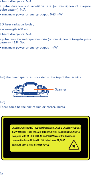 34• beam divergence: N/A• pulse duration and repetition rate (or description of irregular pulse pattern): N/A• maximum power or energy output: 0.63 mW2D laser radiation levels ;• wavelength: 650 nm• beam divergence: N/A• pulse duration and repetition rate (or description of irregular pulse pattern): 16.8mSec• maximum power or energy output: 1mW1-5) the  laser apertures is located at the top of the terminal. 1-6)There could be the risk of skin or corneal burns.ScannerLASER LIGHT DO NOT STARE INTO BEAM CLASS 2 LASER PRODUCT1 mW MAX OUTPUT: 650nM IEC 60825-1:2007 and IEC 60825-1:2014Complies with 21 CFR 1040.10 and 1040. 11 except for deviations pursuant to Laser Notice No. 50, dated June 24, 2007. 