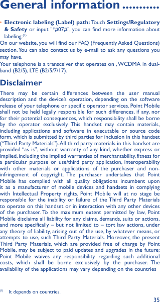 35General information �����������•  Electronic labeling (Label) path: Touch Settings/Regulatory &amp; Safety or input &quot;*#07#&quot;, you can find more information about labeling.(1)On our website, you will find our FAQ (Frequently Asked Questions) section. You can also contact us by e-mail to ask any questions you may have. Your telephone is a transceiver that operates on , WCDMA in dual-band (B2/5), LTE (B2/5/7/17).DisclaimerThere may be certain differences between the user manual description and the device’s operation, depending on the software release of your telephone or specific operator services. Point Mobile shall not be held legally responsible for such differences, if any, nor for their potential consequences, which responsibility shall be borne by the operator exclusively. This handset may contain materials, including applications and software in executable or source code form, which is submitted by third parties for inclusion in this handset(“Third Party Materials”). All third party materials in this handset are provided “as is”, without warranty of any kind, whether express or implied, including the implied warranties of merchantability, fitness for a particular purpose or use/third party application, interoperability with other materials or applications of the purchaser and non-infringement of copyright. The purchaser undertakes that Point Mobile has complied with all quality obligations incumbent upon it as a manufacturer of mobile devices and handsets in complying with Intellectual Property rights. Point Mobile will at no stage be responsible for the inability or failure of the Third Party Materials to operate on this handset or in interaction with any other devices of the purchaser. To the maximum extent permitted by law, Point Mobile disclaims all liability for any claims, demands, suits or actions, and more specifically – but not limited to – tort law actions, under any theory of liability, arising out of the use, by whatever means, or attempts to use, such Third Party Materials. Moreover, the present Third Party Materials, which are provided free of charge by Point Mobile, may be subject to paid updates and upgrades in the future; Point Mobile waives any responsibility regarding such additional costs, which shall be borne exclusively by the purchaser. The availability of the applications may vary depending on the countries (1)  It depends on countries.