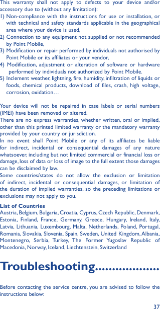 37This warranty shall not apply to defects to your device and/or accessory due to (without any limitation):1)  Non-compliance with the instructions for use or installation, or with technical and safety standards applicable in the geographical area where your device is used,2)  Connection to any equipment not supplied or not recommended by Point Mobile,3)  Modification or repair performed by individuals not authorised by Point Mobile or its affiliates or your vendor,4) Modification, adjustment or alteration of software or hardware performed by individuals not authorized by Point Mobile.5)  Inclement weather, lightning, fire, humidity, infiltration of liquids or foods, chemical products, download of files, crash, high voltage, corrosion, oxidation…Your device will not be repaired in case labels or serial numbers (IMEI) have been removed or altered.There are no express warranties, whether written, oral or implied, other than this printed limited warranty or the mandatory warranty provided by your country or jurisdiction.In no event shall Point Mobile or any of its affiliates be liable for indirect, incidental or consequential damages of any nature whatsoever, including but not limited commercial or financial loss or damage, loss of data or loss of image to the full extent those damages can be disclaimed by law.Some countries/states do not allow the exclusion or limitation of indirect, incidental or consequential damages, or limitation of the duration of implied warranties, so the preceding limitations or exclusions may not apply to you.List of CountriesAustria, Belgium, Bulgaria, Croatia, Cyprus, Czech Republic, Denmark, Estonia, Finland, France, Germany, Greece, Hungary, Ireland, Italy, Latvia, Lithuania, Luxembourg, Malta, Netherlands, Poland, Portugal, Romania, Slovakia, Slovenia, Spain, Sweden, United Kingdom, Albania, Montenegro, Serbia, Turkey, The Former Yugoslav Republic of Macedonia, Norway, Iceland, Liechtenstein, SwitzerlandTroubleshooting�������������������Before contacting the service centre, you are advised to follow the instructions below: