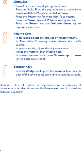 2Power key•  Press: Lock the screen/Light up the screen.•  Press and hold: Show the pop-up menu to select from Power off/Reboot/Airplane mode/Hot Swap.•  Press the Power key for more than 7s to restart.•  Press the Power key and Volume up key to reset.•  Press the Power key and Volume down key to capture a screenshot.Volume Keys •  In call mode, adjusts the earpiece or headset volume.•  In Music/Video/Streaming mode, adjusts the media volume.•  In general mode, adjusts the ringtone volume.•  Mutes the ringtone of an incoming call.•  In camera preview mode, press Volume up or down key to enter burst shoot.Scanner Keys•  In Scan Wedge mode, press the Scanner keys on both sides of the device at the same time to scan the barcode.&quot;Caution – Use of controls or adjustments or performance of procedures other than those specified herein may result in hazardous radiation exposure&quot;