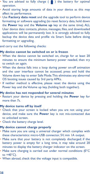 38•  You are advised to fully charge (   ) the battery for optimal operation.•  Avoid storing large amounts of data in your device as this may affect its performance.•  Use Factory data reset and the upgrade tool to perform device formatting or software upgrading (to reset factory data, hold down the Power key and the Volume up key at the same time). ALL User device data: contacts, photos, messages, files, and downloaded applications will be permanently lost. It is strongly advised to fully backup the device data and profile via Smart Suite before doing formatting or upgrading. and carry out the following checks:My device cannot be switched on or is frozen•  When the device cannot be switched on, charge for at least 20 minutes to ensure the minimum battery power needed, then try to switch on again.•  When the device falls into a loop during power on-off animation and the user interface cannot be accessed, press and hold the Volume down key to enter Safe Mode. This eliminates any abnormal OS booting issues caused by 3rd party APKs.•  If neither method is effective, please reset the device using the Power key and the Volume up key, (holding both together).My device has not responded for several minutes•  Restart your device by pressing and holding the Power key for more than 7s.My device turns off by itself•  Check that your screen is locked when you are not using your device, and make sure the Power key is not mis-contacted due to unlocked screen.•  Check the battery charge level.My device cannot charge properly•  Make sure you are using a universal charger which complies with these characteristics: micro-USB connector, 5V, min 1A output.•  Make sure that your battery is not completely discharged; if the battery power is empty for a long time, it may take around 20 minutes to display the battery charger indicator on the screen.•  Make sure charging is carried out under normal conditions (0°C to +40°C).•  When abroad, check that the voltage input is compatible.