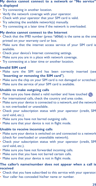 39My device cannot connect to a network or “No service” is displayed•  Try connecting in another location.•  Verify the network coverage with your operator.•  Check with your operator that your SIM card is valid.•  Try selecting the available network(s) manually.•  Try connecting at a later time if the network is overloaded.My device cannot connect to the Internet•  Check that the IMEI number (press *#06#) is the same as the one printed on your warranty card or box.•  Make sure that the internet access service of your SIM card is available.•  Check your device&apos;s Internet connecting settings.•  Make sure you are in a place with network coverage.•  Try connecting at a later time or another location.Invalid SIM card•  Make sure the SIM card has been correctly inserted (see &quot;Inserting or removing the SIM card&quot;).•  Make sure the chip on your SIM card is not damaged or scratched.•  Make sure the service of your SIM card is available.Unable to make outgoing calls•  Make sure you have dialed a valid number and have touched  .•  For international calls, check the country and area codes.•  Make sure your device is connected to a network, and the network is not overloaded or unavailable.•  Check your subscription status with your operator (credit, SIM card valid, etc.).•  Make sure you have not barred outgoing calls.•  Make sure that your device is not in flight mode.Unable to receive incoming calls•  Make sure your device is switched on and connected to a network (check for overloaded or unavailable network).•  Check your subscription status with your operator (credit, SIM card valid, etc.).•  Make sure you have not forwarded incoming calls.•  Make sure that you have not barred certain calls.•  Make sure that your device is not in flight mode.The caller’s name/number does not appear when a call is received•  Check that you have subscribed to this service with your operator.•  Your caller has concealed his/her name or number.