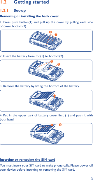 31�2  Getting started1�2�1  Set-upRemoving or installing the back cover1. Press push button(1) and pull up the cover by pulling each side of cover bottom(2).2. Insert the battery from top(1) to bottom(2).3. Remove the battery by lifting the bottom of the battery. 4. Put in the upper part of battery cover first (1) and push it with both hand.Inserting or removing the SIM cardYou must insert your SIM card to make phone calls. Please power off your device before inserting or removing the SIM card.