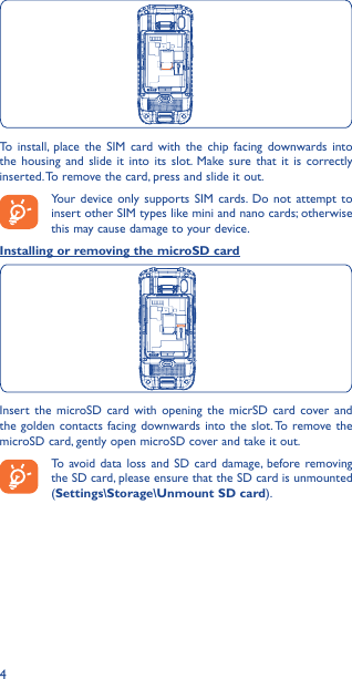 4To install, place the SIM card with the chip facing downwards into the housing and slide it into its slot. Make sure that it is correctly inserted. To remove the card, press and slide it out.Your device only supports SIM cards. Do not attempt to insert other SIM types like mini and nano cards; otherwise this may cause damage to your device.Installing or removing the microSD cardInsert the microSD card with opening the micrSD card cover and the golden contacts facing downwards into the slot. To remove the microSD card, gently open microSD cover and take it out.To avoid data loss and SD card damage, before removing the SD card, please ensure that the SD card is unmounted (Settings\Storage\Unmount SD card).
