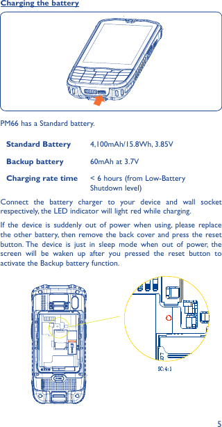 5Charging the batteryPM66 has a Standard battery.Standard Battery 4,100mAh/15.8Wh, 3.85VBackup battery 60mAh at 3.7VCharging rate time &lt; 6 hours (from Low-Battery Shutdown level)Connect the battery charger to your device and wall socket respectively, the LED indicator will light red while charging.If the device is suddenly out of power when using, please replace the other battery, then remove the back cover and press the reset button. The device is just in sleep mode when out of power, the screen will be waken up after you pressed the reset button to activate the Backup battery function.