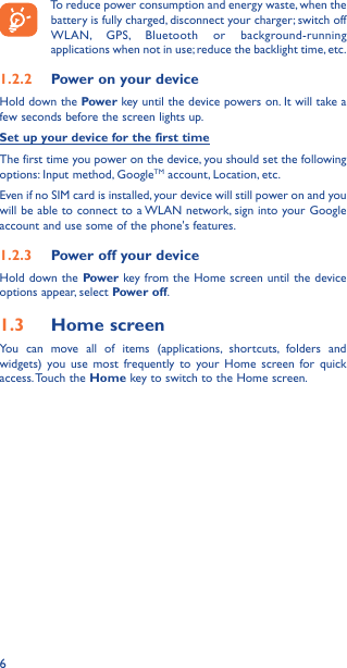 6To reduce power consumption and energy waste, when the battery is fully charged, disconnect your charger; switch off WLAN, GPS, Bluetooth or background-running applications when not in use; reduce the backlight time, etc.1�2�2  Power on your deviceHold down the Power key until the device powers on. It will take a few seconds before the screen lights up.Set up your device for the first timeThe first time you power on the device, you should set the following options: Input method, GoogleTM account, Location, etc.Even if no SIM card is installed, your device will still power on and you will be able to connect to a WLAN network, sign into your Google account and use some of the phone&apos;s features. 1�2�3  Power off your deviceHold down the Power key from the Home screen until the device options appear, select Power off.1�3  Home screenYou can move all of items (applications, shortcuts, folders and widgets) you use most frequently to your Home screen for quick access. Touch  the  Home key to switch to the Home screen.