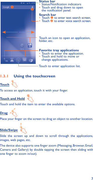 7Touch to enter application list.Status bar•  Status/Notification indicators •  Touch and drag down to open the notification panel.Touch an icon to open an application, folder, etc.Favorite tray applications•  Touch to enter the application.•  Touch and hold to move or change applications.Search bar•  Touch  to enter text search screen.•  Touch  to enter voice search screen.1�3�1  Using the touchscreenTouch  To access an application, touch it with your finger.Touch and Hold  Touch and hold the item to enter the available options. Drag  Place your finger on the screen to drag an object to another location.Slide/Swipe  Slide the screen up and down to scroll through the applications, images, web pages, etc.The device also supports one finger zoom (Messaging, Browser, Email, Camera and Gallery) by double tapping the screen then sliding with one finger to zoom in/out).