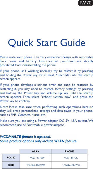 Quick Start GuidePlease note your phone is battery embedded design with removable back cover and battery. Unauthorized personnel are strictly prohibited from disassembling the phone.If your phone isn’t working normally, try to restart it by pressing and holding the Power key for at least 7 seconds until the startup screen appears.If your phone develops a serious error and can’t be restored by restarting it, you may need to restore factory settings by pressing and holding the Power key and Volume up key until the startup screen appears. Then select &quot;reboot system now&quot; and press the Power key to confirm.Note: Please take care when performing such operations because they will erase personalized settings and data saved in your phone, such as SMS, Contacts, Music, etc. Make sure you are using a Power adapter DC 5V 1.8A output. We recommend use of Pointmobile power adaptor.PM70