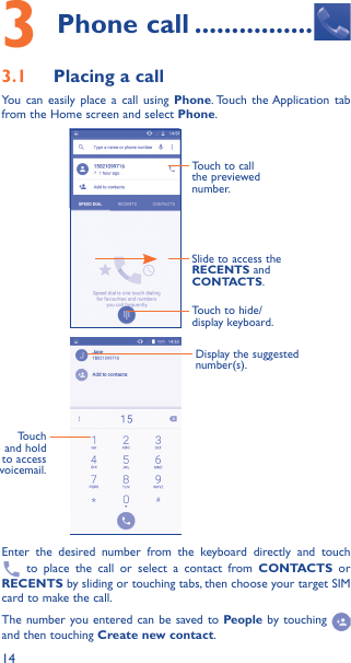 143 Phone call ����������������3�1  Placing a callYou can easily place a call using Phone. Touch the Application tab from the Home screen and select Phone.Slide to access the RECENTS and CONTACTS.Touch to call the previewed number.Touch to hide/display keyboard.Display the suggested number(s).Touch and hold to access voicemail.Enter the desired number from the keyboard directly and touch  to place the call or select a contact from CONTACTS or RECENTS by sliding or touching tabs, then choose your target SIM card to make the call. The number you entered can be saved to People by touching and then touching Create new contact.