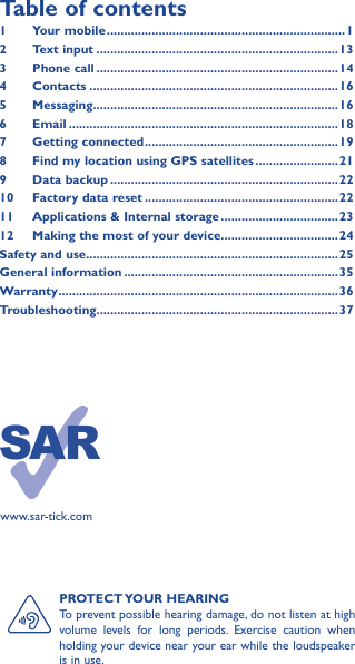 PROTECT YOUR  HEARINGTo prevent possible hearing damage, do not listen at high volume levels for long periods. Exercise caution when holding your device near your ear while the loudspeaker is in use.Table of contents1  Your mobile ��������������������������������������������������������������������� 12  Text input ����������������������������������������������������������������������133  Phone call ����������������������������������������������������������������������144 Contacts ������������������������������������������������������������������������165 Messaging�����������������������������������������������������������������������166   Email ������������������������������������������������������������������������������187  Getting connected �������������������������������������������������������� 198  Find my location using GPS satellites ������������������������219  Data backup ������������������������������������������������������������������2210  Factory data reset ��������������������������������������������������������2211   Applications &amp; Internal storage ����������������������������������2312   Making the most of your device ����������������������������������24Safety and use �������������������������������������������������������������������������25General information ��������������������������������������������������������������35Warranty ��������������������������������������������������������������������������������� 36Troubleshooting����������������������������������������������������������������������37www.sar-tick.com