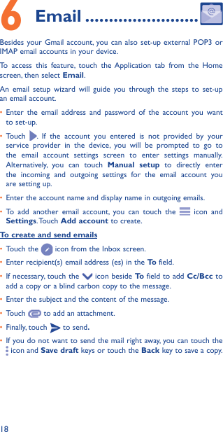 186  Email ������������������������Besides your Gmail account, you can also set-up external POP3 or IMAP email accounts in your device.To access this feature, touch the Application tab from the Home screen, then select Email.An email setup wizard will guide you through the steps to set-up an email account.•  Enter the email address and password of the account you want to set-up.•  Touch  . If the account you entered is not provided by your service provider in the device, you will be prompted to go to the email account settings screen to enter settings manually. Alternatively, you can touch Manual setup to directly enter the incoming and outgoing settings for the email account you are setting up.•  Enter the account name and display name in outgoing emails.•  To add another email account, you can touch the   icon and Settings. Touch  Add account to create.To create and send emails•  Touch the   icon from the Inbox screen.•  Enter recipient(s) email address (es) in the To  field.•  If necessary, touch the   icon beside To  field to add Cc/Bcc to add a copy or a blind carbon copy to the message.•  Enter the subject and the content of the message.•  Touch   to add an attachment.•  Finally, touch   to send�•  If you do not want to send the mail right away, you can touch the  icon and Save draft keys or touch the Back key to save a copy. 