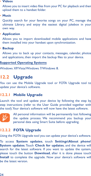 24•  VideosAllows you to insert video files from your PC for playback and then upload them to a handset folder.•  MusicQuickly search for your favorite songs on your PC, manage the ultimate Library, and enjoy the easiest digital jukebox in your own way. •  Application Allows you to import downloaded mobile applications and have them installed into your handset upon synchronization.•  BackupAllows you to back up your contacts, messages, calendar, photos and applications, then import the backup files to your device.Supported Operating SystemsWindows XP/Vista/Windows 7/Windows 8.12�2  UpgradeYou can use the Mobile Upgrade tool or FOTA Upgrade tool to  update your device&apos;s software.12�2�1  Mobile UpgradeLaunch the tool and update your device by following the step by step instructions (refer to the User Guide provided together with the tool). Your device’s software will now have the latest software. All personal information will be permanently lost following the update process. We recommend you backup your personal data using Smart Suite before upgrading.12�2�2  FOTA UpgradeUsing the FOTA Upgrade tool you can update your device&apos;s software.To access System updates, touch Settings\About phone\System updates. Touch  Check for updates, and the device will search for the latest software. If you want to update the system, please touch the button Download, after it is done please touch Install to complete the upgrade. Now your device&apos;s software will be the latest version.