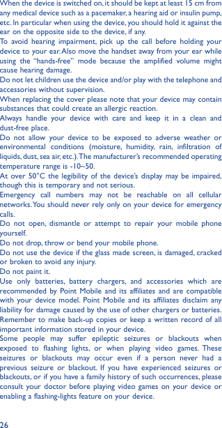26When the device is switched on, it should be kept at least 15 cm from any medical device such as a pacemaker, a hearing aid or insulin pump, etc. In particular when using the device, you should hold it against the ear on the opposite side to the device, if any. To avoid hearing impairment, pick up the call before holding your device to your ear. Also move the handset away from your ear while using the “hands-free” mode because the amplified volume might cause hearing damage.Do not let children use the device and/or play with the telephone and accessories without supervision.When replacing the cover please note that your device may contain substances that could create an allergic reaction.Always handle your device with care and keep it in a clean and dust-free place.Do not allow your device to be exposed to adverse weather or environmental conditions (moisture, humidity, rain, infiltration of liquids, dust, sea air, etc.). The manufacturer’s recommended operating temperature range is -10~50. At over 50°C the legibility of the device’s display may be impaired, though this is temporary and not serious. Emergency call numbers may not be reachable on all cellular networks. You should never rely only on your device for emergency calls.Do not open, dismantle or attempt to repair your mobile phone yourself.Do not drop, throw or bend your mobile phone.Do not use the device if the glass made screen, is damaged, cracked or broken to avoid any injury. Do not paint it.Use only batteries, battery chargers, and accessories which are recommended by Point Mobile and its affiliates and are compatible with your device model. Point Mobile and its affiliates disclaim any liability for damage caused by the use of other chargers or batteries.Remember to make back-up copies or keep a written record of all important information stored in your device.Some people may suffer epileptic seizures or blackouts when exposed to flashing lights, or when playing video games. These seizures or blackouts may occur even if a person never had a previous seizure or blackout. If you have experienced seizures or blackouts, or if you have a family history of such occurrences, please consult your doctor before playing video games on your device or enabling a flashing-lights feature on your device. 