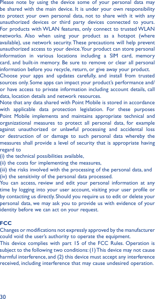 30Please note by using the device some of your personal data may be shared with the main device. It is under your own responsibility to protect your own personal data, not to share with it with any unauthorized devices or third party devices connected to yours. For products with WLAN features, only connect to trusted WLAN networks. Also when using your product as a hotspot (where available), use network security. These precautions will help prevent unauthorized access to your device. Your product can store personal information in various locations including a SIM card, memory card, and built-in memory. Be sure to remove or clear all personal information before you recycle, return, or give away your product. Choose your apps and updates carefully, and install from trusted sources only. Some apps can impact your product’s performance and/or have access to private information including account details, call data, location details and network resources.Note that any data shared with Point Mobile is stored in accordance with applicable data protection legislation. For these purposes Point Mobile implements and maintains appropriate technical and organizational measures to protect all personal data, for example against unauthorized or unlawful processing and accidental loss or destruction of or damage to such personal data whereby the measures shall provide a level of security that is appropriate having regard to (i) the technical possibilities available, (ii) the costs for implementing the measures, (iii) the risks involved with the processing of the personal data, and (iv) the sensitivity of the personal data processed. You can access, review and edit your personal information at anytime by logging into your user account, visiting your user profile or by contacting us directly. Should you require us to edit or delete your personal data, we may ask you to provide us with evidence of your identity before we can act on your request.FCC Changes or modifications not expressly approved by the manufacturer could void the user’s authority to operate the equipment.This device complies with part 15 of the FCC Rules. Operation is subject to the following two conditions: (1) This device may not cause harmful interference, and (2) this device must accept any interference received, including interference that may cause undesired operation.
