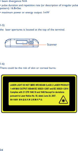 34ScannerLASER LIGHT DO NOT STARE INTO BEAM CLASS 2 LASER PRODUCT1 mW MAX OUTPUT: 650nM IEC 60825-1:2007 and IEC 60825-1:2014Complies with 21 CFR 1040.10 and 1040. 11 except for deviations pursuant to Laser Notice No. 50, dated June 24, 2007. • beam divergence: N/A• pulse duration and repetition rate (or description of irregular pulse pattern): 16.8mSec• maximum power or energy output: 1mW 1-5) the  laser apertures is located at the top of the terminal. 1-6)There could be the risk of skin or corneal burns.